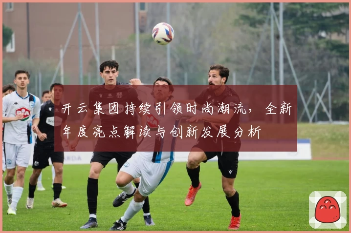 开云集团持续引领时尚潮流，全新年度亮点解读与创新发展分析