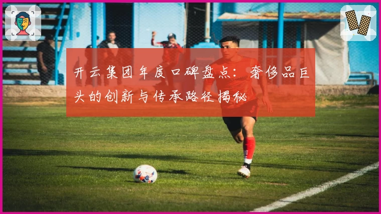 开云集团年度口碑盘点：奢侈品巨头的创新与传承路径揭秘