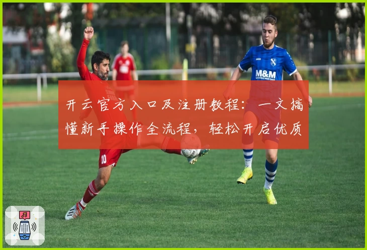开云官方入口及注册教程：一文搞懂新手操作全流程，轻松开启优质体验之旅