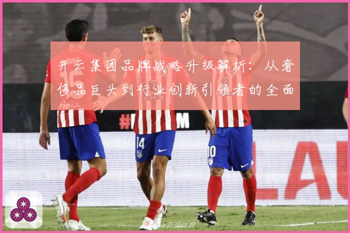 开云集团品牌战略升级解析：从奢侈品巨头到行业创新引领者的全面进化之路