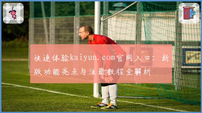 快速体验kaiyun.com官网入口：新版功能亮点与注册教程全解析