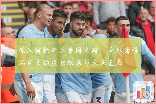 深入解析开云集团之路：全球奢侈品巨头的成功秘诀与未来蓝图