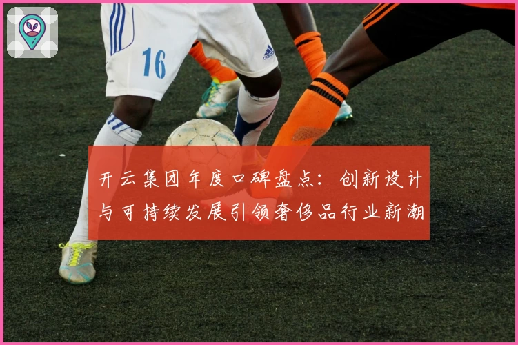 开云集团年度口碑盘点：创新设计与可持续发展引领奢侈品行业新潮流