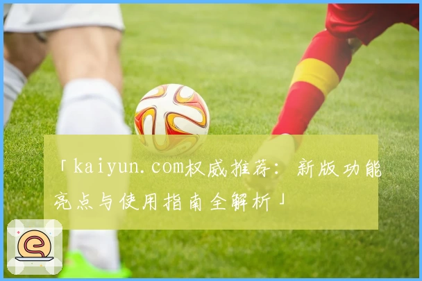 「kaiyun.com权威推荐:新版功能亮点与使用指南全解析」