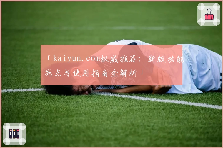 「kaiyun.com权威推荐：新版功能亮点与使用指南全解析」