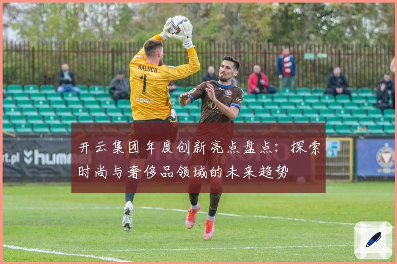 开云集团年度创新亮点盘点：探索时尚与奢侈品领域的未来趋势
