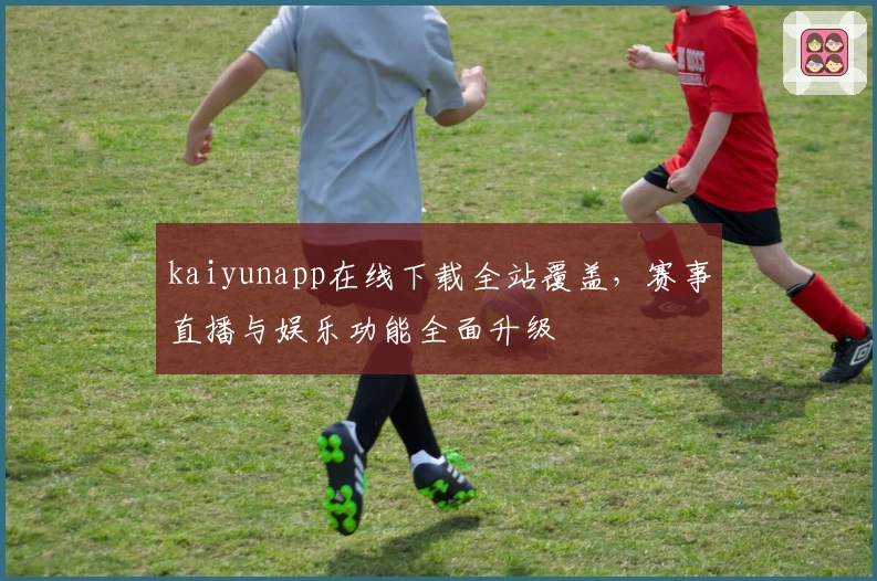 kaiyunapp在线下载全站覆盖,赛事直播与娱乐功能全面升级