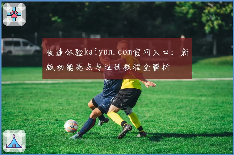 快速体验kaiyun.com官网入口：新版功能亮点与注册教程全解析