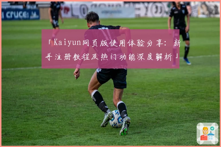 「Kaiyun网页版使用体验分享：新手注册教程及热门功能深度解析」