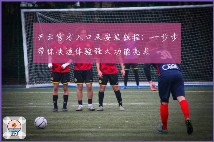 开云官方入口及安装教程：一步步带你快速体验强大功能亮点