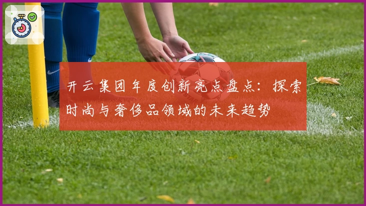 开云集团年度创新亮点盘点:探索时尚与奢侈品领域的未来趋势