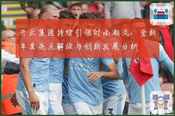 开云集团持续引领时尚潮流，全新年度亮点解读与创新发展分析