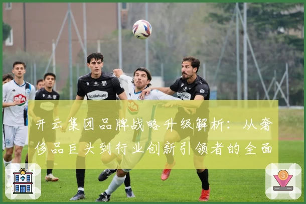 开云集团品牌战略升级解析：从奢侈品巨头到行业创新引领者的全面进化之路