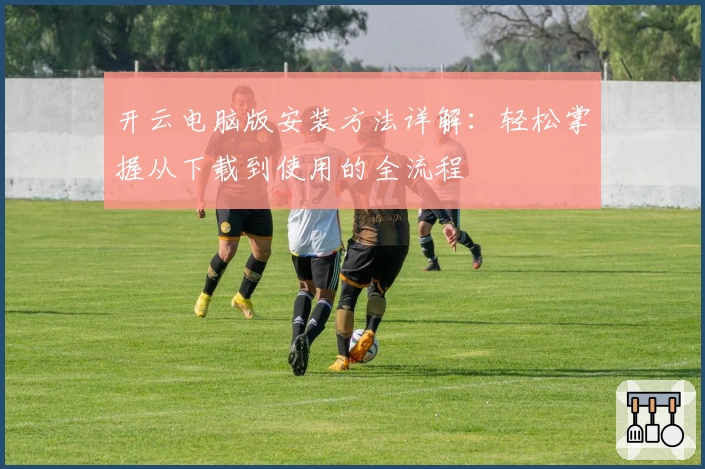 开云电脑版安装方法详解：轻松掌握从下载到使用的全流程